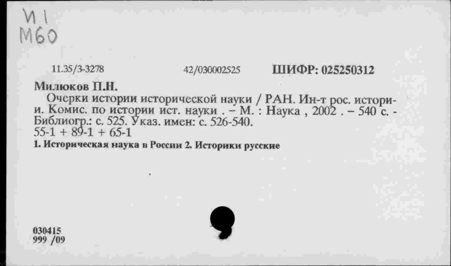 ﻿У1 I Мбо
11.35/3-3278	42/030002525 ШИФР: 025250312
Милюков П.Н.
Очерки истории исторической науки / РАН. Ин-т рос. истори-и. Комис, по истории ист. науки . - М. : Наука , 2002 . - 540 с. -Библиогр.: с. 525. Указ, имен: с. 526-540.
55-1 + 89-1 + 65-1
1. Историческая наука в России 2. Историки русские
030415
999 /09